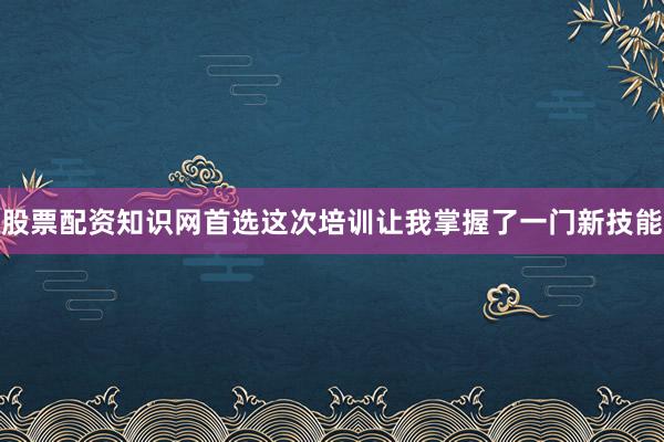 股票配资知识网首选这次培训让我掌握了一门新技能