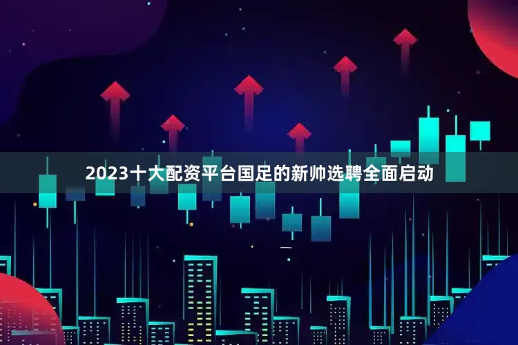 2023十大配资平台国足的新帅选聘全面启动