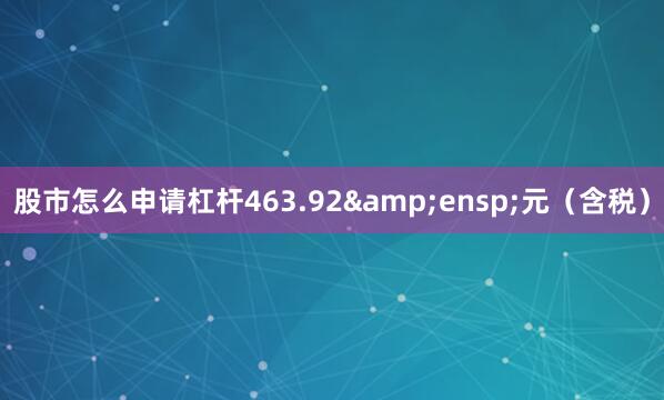 股市怎么申请杠杆463.92&ensp;元（含税）