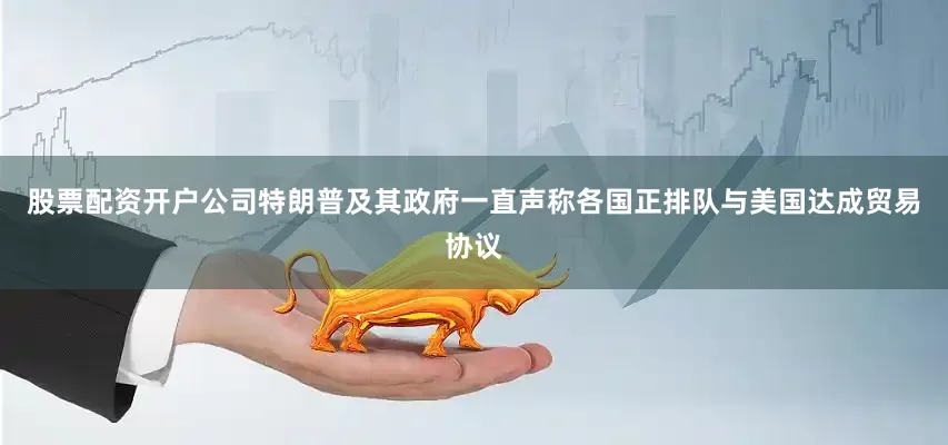 股票配资开户公司特朗普及其政府一直声称各国正排队与美国达成贸易协议