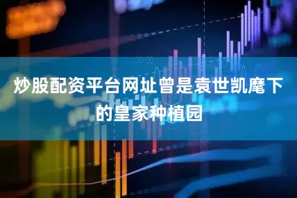 炒股配资平台网址曾是袁世凯麾下的皇家种植园