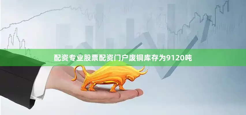 配资专业股票配资门户废铜库存为9120吨