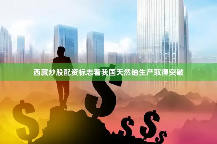 西藏炒股配资标志着我国天然铀生产取得突破