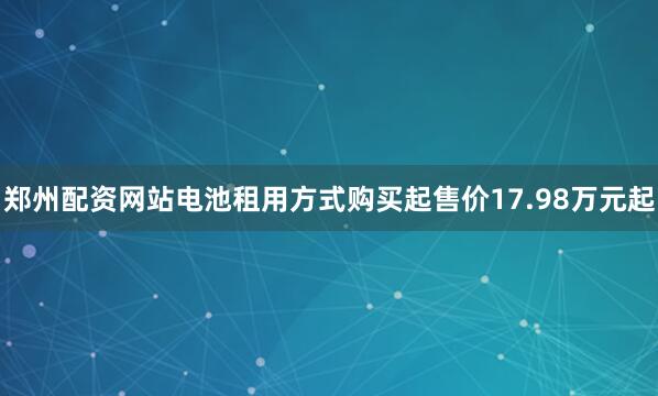 郑州配资网站电池租用方式购买起售价17.98万元起