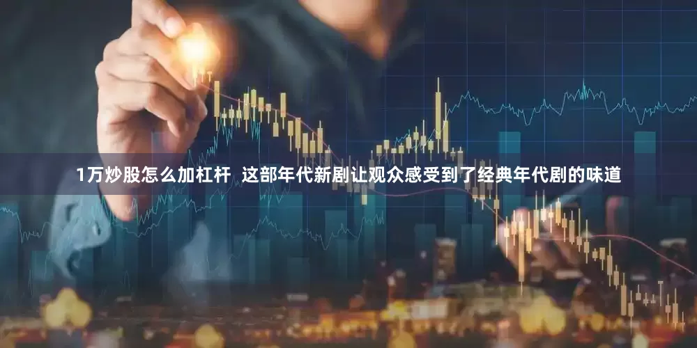 1万炒股怎么加杠杆  这部年代新剧让观众感受到了经典年代剧的味道