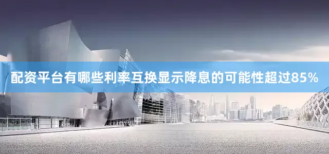 配资平台有哪些利率互换显示降息的可能性超过85%
