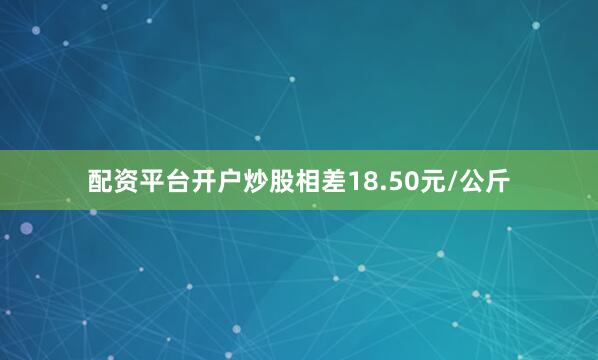 配资平台开户炒股相差18.50元/公斤