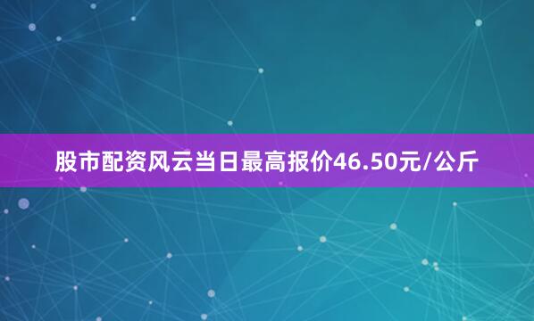 股市配资风云当日最高报价46.50元/公斤