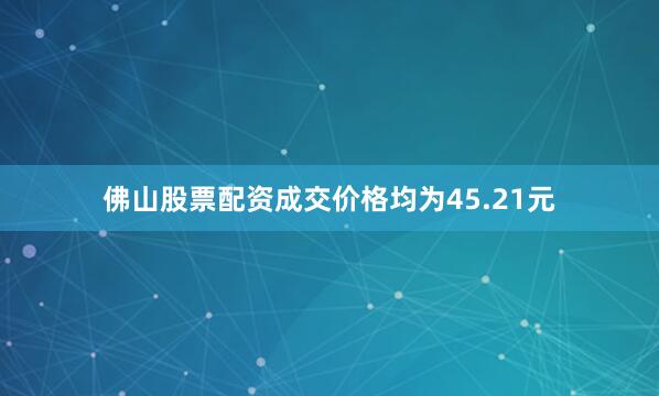 佛山股票配资成交价格均为45.21元