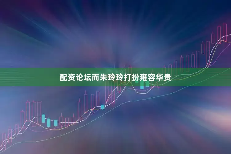 配资论坛而朱玲玲打扮雍容华贵